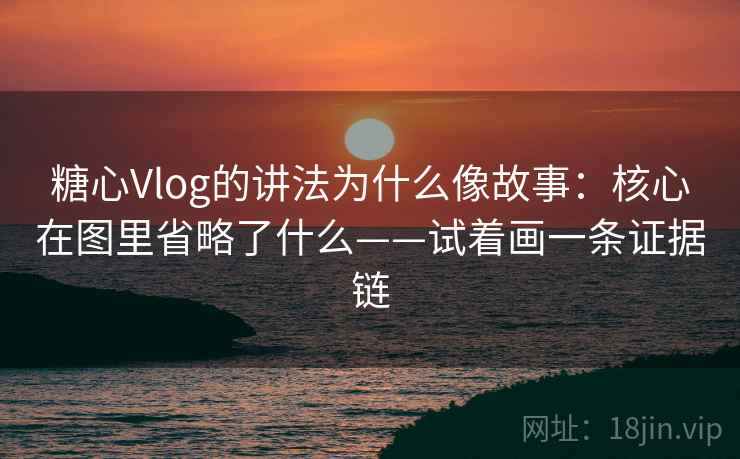 糖心Vlog的讲法为什么像故事：核心在图里省略了什么——试着画一条证据链