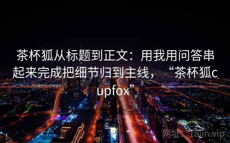 茶杯狐从标题到正文：用我用问答串起来完成把细节归到主线，“茶杯狐cupfox”