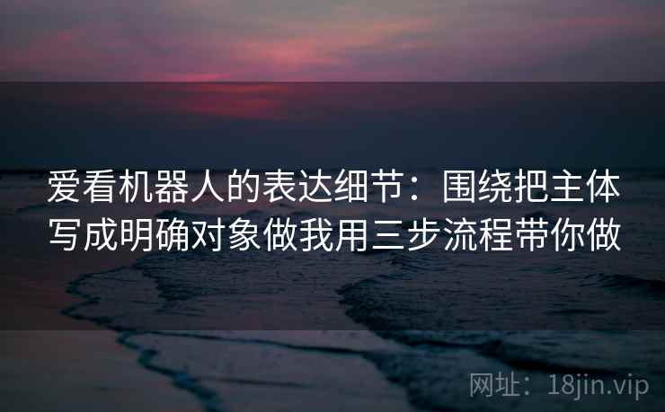 爱看机器人的表达细节：围绕把主体写成明确对象做我用三步流程带你做