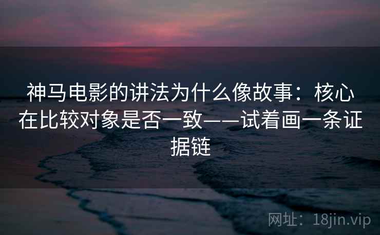 神马电影的讲法为什么像故事:核心在比较对象是否一致——试着画一条证据链 神马电影的讲法为什么像故事:核心在比较对象是否一致——试着画一条证据链