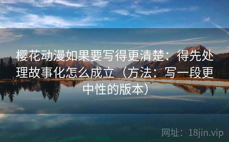 樱花动漫如果要写得更清楚：得先处理故事化怎么成立（方法：写一段更中性的版本）